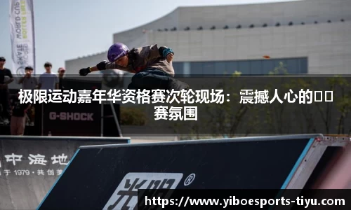极限运动嘉年华资格赛次轮现场：震撼人心的��赛氛围